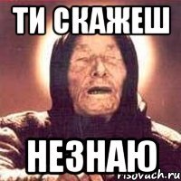 ти скажеш незнаю