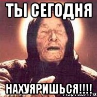 ты сегодня нахуяришься!!!!