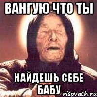 Вангую что ты найдешь себе бабу