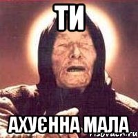 ти ахуєнна мала