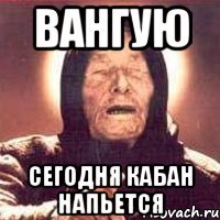 вангую сегодня кабан напьется
