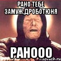 рано тебе замуж,дроботюня ранооо