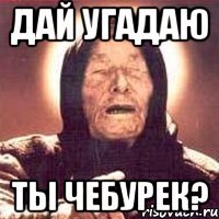 дай угадаю ты чебурек?