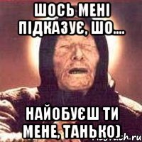 Шось мені підказує, шо.... найобуєш ти мене, Танько)