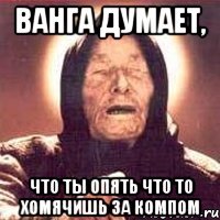 Ванга думает, что ты опять что то хомячишь за компом
