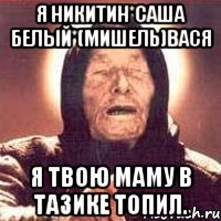 Я Никитин*Саша Белый*(Мишель)Вася Я твою маму в тазике топил.