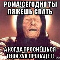 Рома!Сегодня ты ляжешь спать А когда проснёшься твой хуй пропадёт!