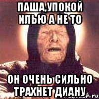 Паша,упокой Илью а не то он очень сильно трахнет Диану