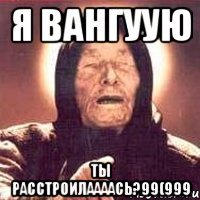 я вангуую ты расстроилаааась?99(999