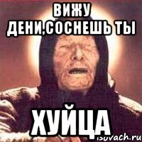 Вижу Дени,Соснешь ты Хуйца