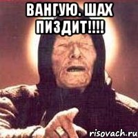 ВАНГУЮ. ШАХ ПИЗДИТ!!!! 