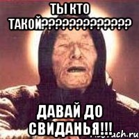 ТЫ КТО ТАКОЙ????????????? ДАВАЙ ДО СВИДАНЬЯ!!!