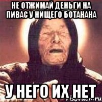 Не отжимай деньги на пивас у нищего ботанана У него их нет