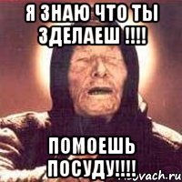 я знаю что ты зделаеш !!!! помоешь посуду!!!!