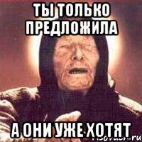 ты только предложила а они уже хотят