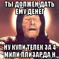 ты должен дать ему денег ну купи телек за 4 мили плизарда н