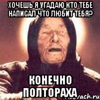 хочешь я угадаю кто тебе написал что любит тебя? конечно Полтораха