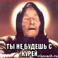  ты не будешь с курей