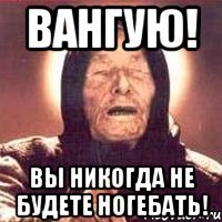 Вангую! Вы никогда не будете ногебать!