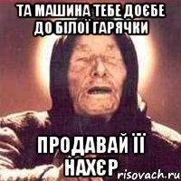 та машина тебе доєбе до білої гарячки продавай її нахєр