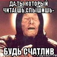 Да,ты который читаешь,слышишь- Будь счатлив