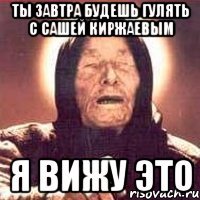 Ты завтра будешь гулять с сашей киржаевым я вижу это