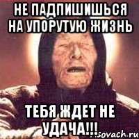 не падпишишься на упорутую жизнь тебя ждет не удача!!!