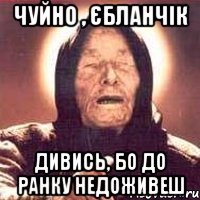 чуйно , єбланчік дивись, бо до ранку недоживеш