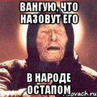 ВАНГУЮ, ЧТО НАЗОВУТ ЕГО В НАРОДЕ ОСТАПОМ