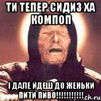 ТИ ТЕПЕР СИДИЗ ХА КОМПОП І ДАЛЕ ЙДЕШ ДО ЖЕНЬКИ ПИТИ ПИВО!!!!!!!!!!!