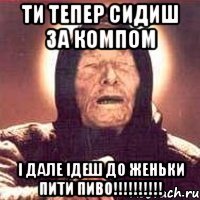 ТИ ТЕПЕР СИДИШ ЗА КОМПОМ І ДАЛЕ ІДЕШ ДО ЖЕНЬКИ ПИТИ ПИВО!!!!!!!!!!