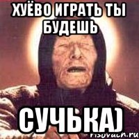 Хуёво играть ты будешь сучька)