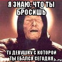 Я знаю, что ты бросишь ту девушку с которой ты ебался сегодня