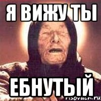 я вижу ты ебнутый