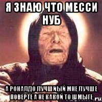 Я знаю что месси нуб а Роналдо лучшиый мне лучше поверте а не какой то шмыге