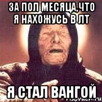 ЗА ПОЛ МЕСЯЦА,ЧТО Я НАХОЖУСЬ В ЛТ Я СТАЛ ВАНГОЙ