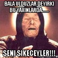 Bala ulduzlar deyirki bu yaxinlarda...... SENI SIKECEYLER!!!