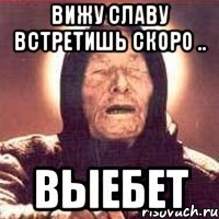 Вижу славу встретишь скоро .. выебет