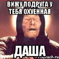 Вижу подруга у тебя охуенная ДАША
