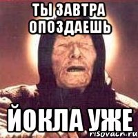 ты завтра опоздаешь йокла уже