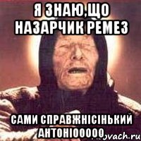 Я знаю,що Назарчик Ремез сами справжнісінький АнтоніооооО