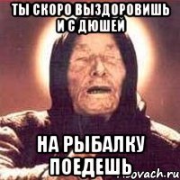 Ты скоро выздоровишь и с дюшей На рыбалку поедешь