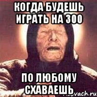 Когда будешь играть на 300 по любому схаваешь