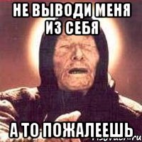 Не выводи меня из себя А то пожалеешь