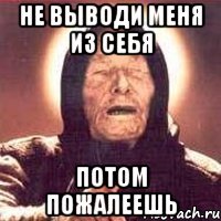 Не выводи меня из себя Потом пожалеешь