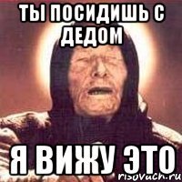 Ты посидишь с дедом Я ВИЖУ ЭТО