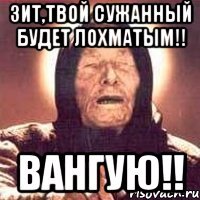 Зит,твой сужанный будет лохматым!! Вангую!!