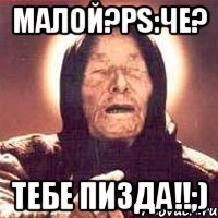 Малой?Ps:Че? Тебе пизда!!;)