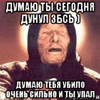 думаю ты сегодня дунул збсь ) думаю тебя убило очень сильно и ты упал