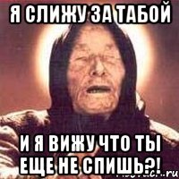 Я слижу за табой и я вижу что ты еще не спишь?!